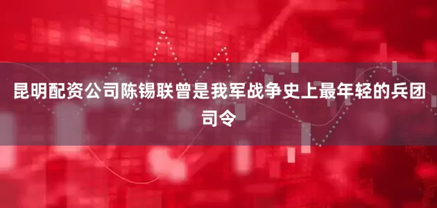 昆明配资公司陈锡联曾是我军战争史上最年轻的兵团司令