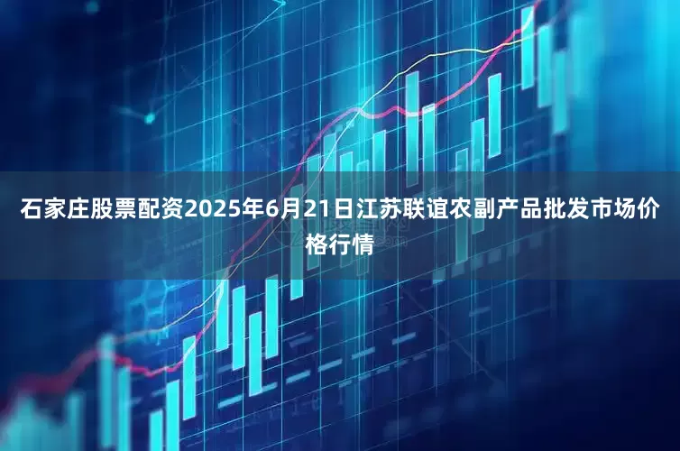 石家庄股票配资2025年6月21日江苏联谊农副产品批发市场价格行情