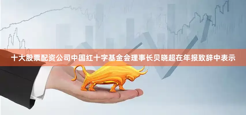 十大股票配资公司中国红十字基金会理事长贝晓超在年报致辞中表示