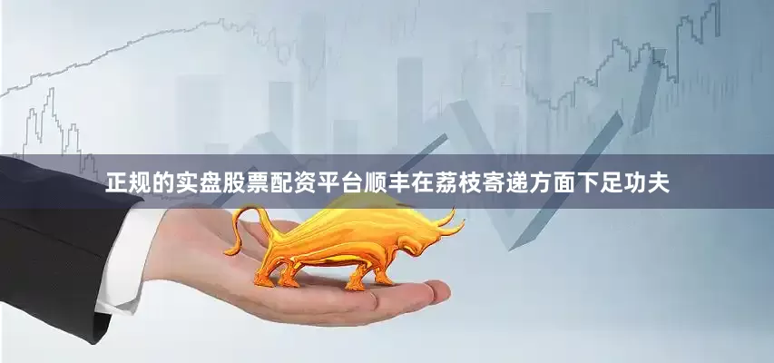 正规的实盘股票配资平台顺丰在荔枝寄递方面下足功夫