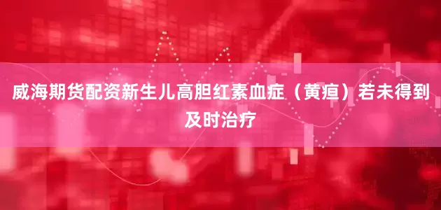 威海期货配资新生儿高胆红素血症（黄疸）若未得到及时治疗