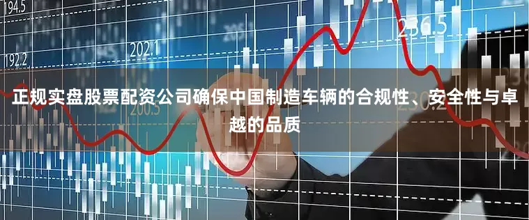正规实盘股票配资公司确保中国制造车辆的合规性、安全性与卓越的品质