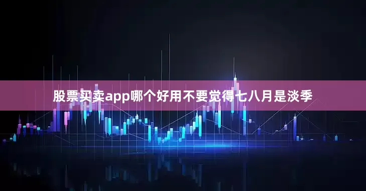 股票买卖app哪个好用不要觉得七八月是淡季