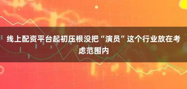 线上配资平台起初压根没把“演员”这个行业放在考虑范围内