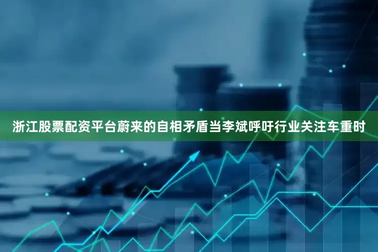 浙江股票配资平台蔚来的自相矛盾当李斌呼吁行业关注车重时