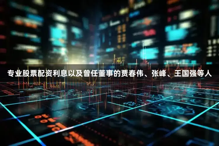 专业股票配资利息以及曾任董事的贾春伟、张峰、王国强等人