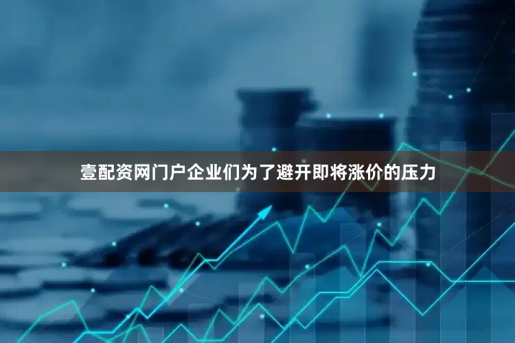 壹配资网门户企业们为了避开即将涨价的压力